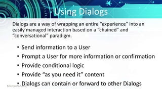 Using Dialogs
• Send information to a User
• Prompt a User for more information or confirmation
• Provide conditional logic
• Provide “as you need it” content
• Dialogs can contain or forward to other Dialogs
Dialogs are a way of wrapping an entire “experience” into an
easily managed interaction based on a “chained” and
“conversational” paradigm.
 