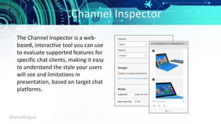 Channel Inspector
The Channel Inspector is a web-
based, interactive tool you can use
to evaluate supported features for
specific chat clients, making it easy
to understand the style your users
will see and limitations in
presentation, based on target chat
platforms.
 