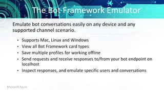 The Bot Framework Emulator
• Supports Mac, Linux and Windows
• View all Bot Framework card types
• Save multiple profiles for working offline
• Send requests and receive responses to/from your bot endpoint on
localhost
• Inspect responses, and emulate specific users and conversations
Emulate bot conversations easily on any device and any
supported channel scenario.
 