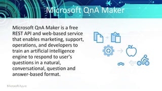 Microsoft QnA Maker
Microsoft QnA Maker is a free
REST API and web-based service
that enables marketing, support,
operations, and developers to
train an artificial intelligence
engine to respond to user's
questions in a natural,
conversational, question and
answer-based format.
 