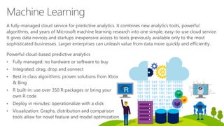 Powerful cloud-based predictive analytics
• Fully managed: no hardware or software to buy
• Integrated: drag, drop and connect
• Best in class algorithms: proven solutions from Xbox
& Bing
• R built-in: use over 350 R packages or bring your
own R code
• Deploy in minutes: operationalize with a click
• Visualization: Graphs, distribution and comparison
tools allow for novel feature and model optimization
Machine Learning
A fully-managed cloud service for predictive analytics. It combines new analytics tools, powerful
algorithms, and years of Microsoft machine learning research into one simple, easy-to-use cloud service.
It gives data novices and startups inexpensive access to tools previously available only to the most
sophisticated businesses. Larger enterprises can unleash value from data more quickly and efficiently.
 