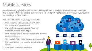 Add a cloud backend to your app in minutes
• Host a .NET or Node.js web API with 24x7
monitoring and management
• Use single sign-on with Active Directory,
Facebook, Twitter, and Google
• Push notifications to individual users and dynamic
audience segments
• Store data in SQL, Table Storage, and MongoDB
• Use cloud-based sync to build apps that work
offline
• Auto-Scale to millions of devices
Mobile Services
Rapidly build engaging cross-platform and native apps for iOS, Android, Windows or Mac, store app
data in the cloud or on-premises, authenticate users, send push notifications, as well as add your custom
backend logic in C# or Node.js.
 