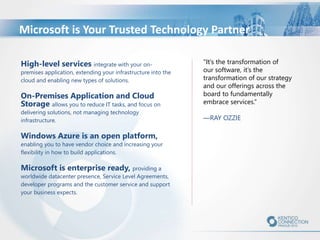 High-level services integrate with your on-
premises application, extending your infrastructure into the
cloud and enabling new types of solutions.
On-Premises Application and Cloud
Storage allows you to reduce IT tasks, and focus on
delivering solutions, not managing technology
infrastructure.
Windows Azure is an open platform,
enabling you to have vendor choice and increasing your
flexibility in how to build applications.
Microsoft is enterprise ready, providing a
worldwide datacenter presence, Service Level Agreements,
developer programs and the customer service and support
your business expects.
"It’s the transformation of
our software, it’s the
transformation of our strategy
and our offerings across the
board to fundamentally
embrace services.”
—RAY OZZIE
Microsoft is Your Trusted Technology Partner
 