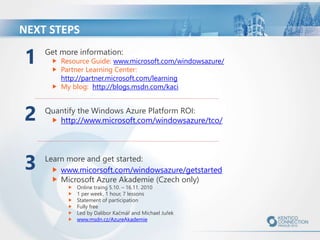 Get more information:
Resource Guide: www.microsoft.com/windowsazure/
Partner Learning Center:
http://partner.microsoft.com/learning
My blog: http://blogs.msdn.com/kaci
Quantify the Windows Azure Platform ROI:
http://www.microsoft.com/windowsazure/tco/
Learn more and get started:
www.micorsoft.com/windowsazure/getstarted
Microsoft Azure Akademie (Czech only)
Online traing 5.10. – 16.11. 2010
1 per week, 1 hour, 7 lessons
Statement of participation
Fully free
Led by Dalibor Kačmář and Michael Juřek
www.msdn.cz/AzureAkademie
NEXT STEPS
2
3
1
 