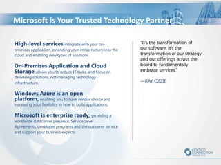 Microsoft is Your Trusted Technology Partner
High-level services integrate with your on-

premises application, extending your infrastructure into the
cloud and enabling new types of solutions.

On-Premises Application and Cloud
Storage allows you to reduce IT tasks, and focus on
delivering solutions, not managing technology
infrastructure.

Windows Azure is an open
platform, enabling you to have vendor choice and
increasing your flexibility in how to build applications.

Microsoft is enterprise ready, providing a

worldwide datacenter presence, Service Level
Agreements, developer programs and the customer service
and support your business expects.

"It’s the transformation of
our software, it’s the
transformation of our strategy
and our offerings across the
board to fundamentally
embrace services.”
—RAY OZZIE

 