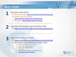NEXT STEPS

1

Get more information:

2

Quantify the Windows Azure Platform ROI:
http://www.microsoft.com/windowsazure/tco/

3

Resource Guide: www.microsoft.com/windowsazure/
Partner Learning Center:
http://partner.microsoft.com/learning
My blog: http://blogs.msdn.com/kaci

Learn more and get started:
www.micorsoft.com/windowsazure/getstarted
Microsoft Azure Akademie (Czech only)
Online traing 5.10. – 16.11. 2010
1 per week, 1 hour, 7 lessons
Statement of participation
Fully free
Led by Dalibor Kačmář and Michael Juřek
www.msdn.cz/AzureAkademie

 