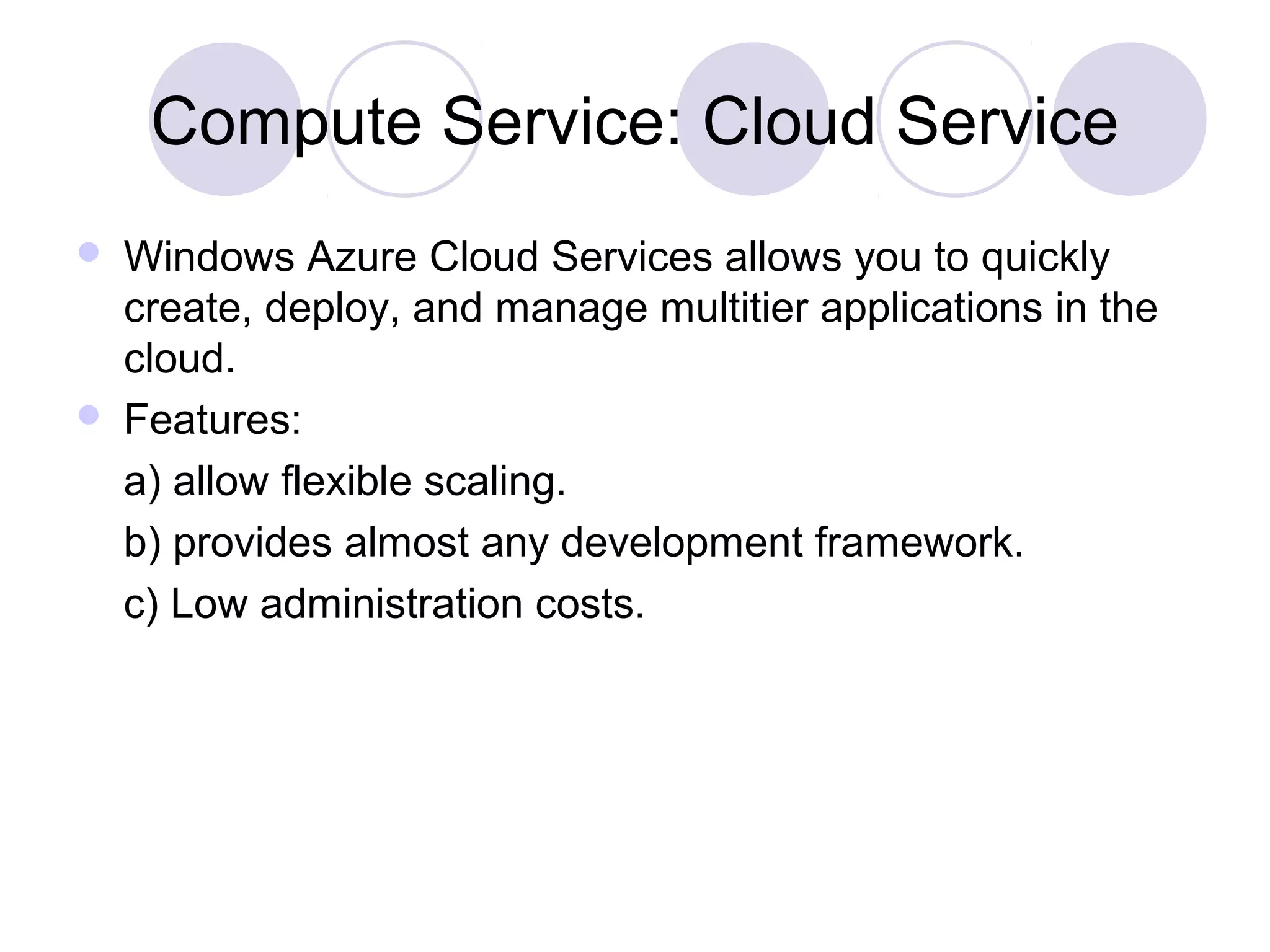 Compute Service: Cloud Service
 Windows Azure Cloud Services allows you to quickly
create, deploy, and manage multitier applications in the
cloud.
 Features:
a) allow flexible scaling.
b) provides almost any development framework.
c) Low administration costs.
 