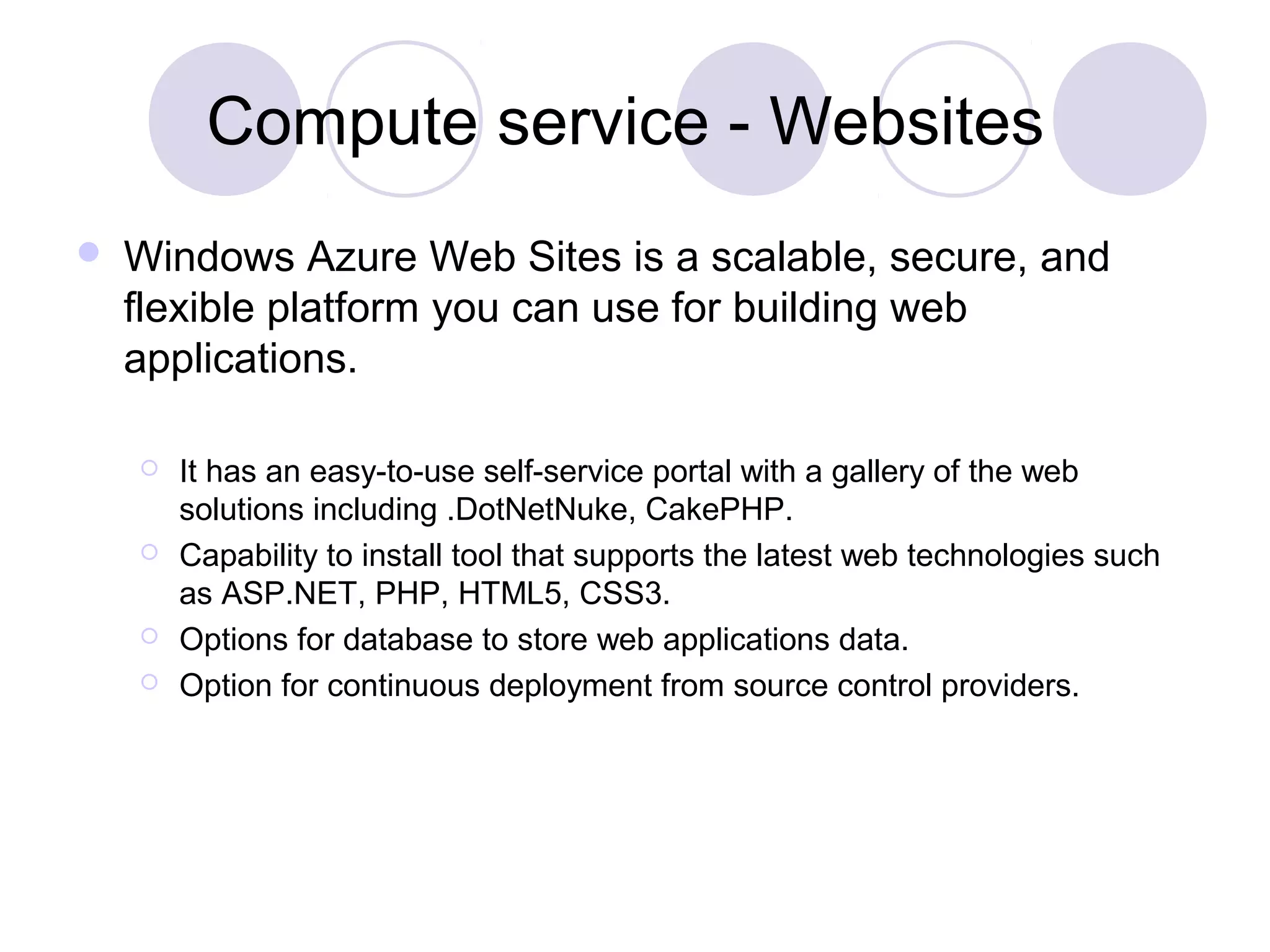 Compute service - Websites
 Windows Azure Web Sites is a scalable, secure, and
flexible platform you can use for building web
applications.
 It has an easy-to-use self-service portal with a gallery of the web
solutions including .DotNetNuke, CakePHP.
 Capability to install tool that supports the latest web technologies such
as ASP.NET, PHP, HTML5, CSS3.
 Options for database to store web applications data.
 Option for continuous deployment from source control providers.
 