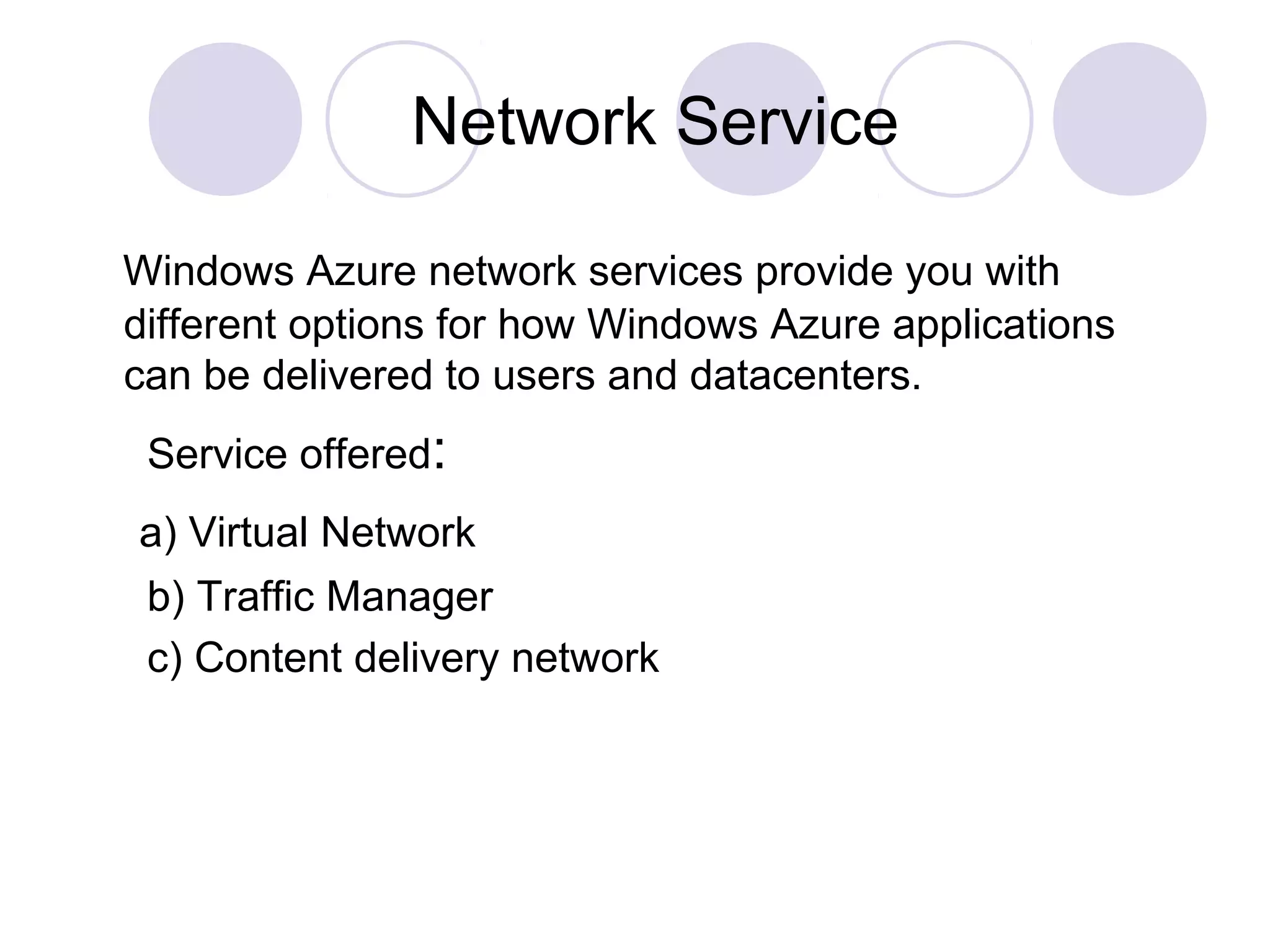 Network Service
Windows Azure network services provide you with
different options for how Windows Azure applications
can be delivered to users and datacenters.
Service offered:
a) Virtual Network
b) Traffic Manager
c) Content delivery network
 