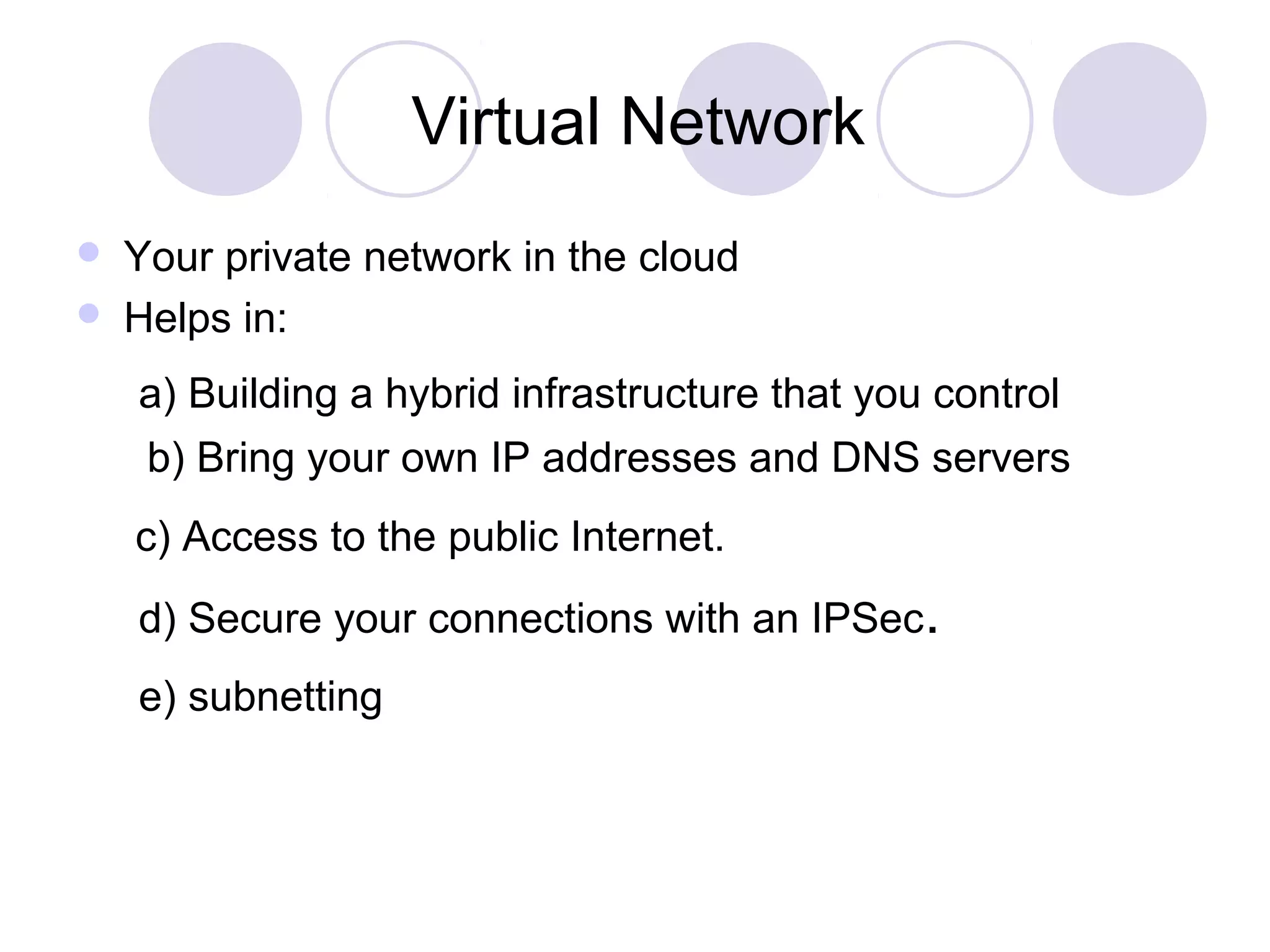 Virtual Network
 Your private network in the cloud
 Helps in:
a) Building a hybrid infrastructure that you control
b) Bring your own IP addresses and DNS servers
c) Access to the public Internet.
d) Secure your connections with an IPSec.
e) subnetting
 