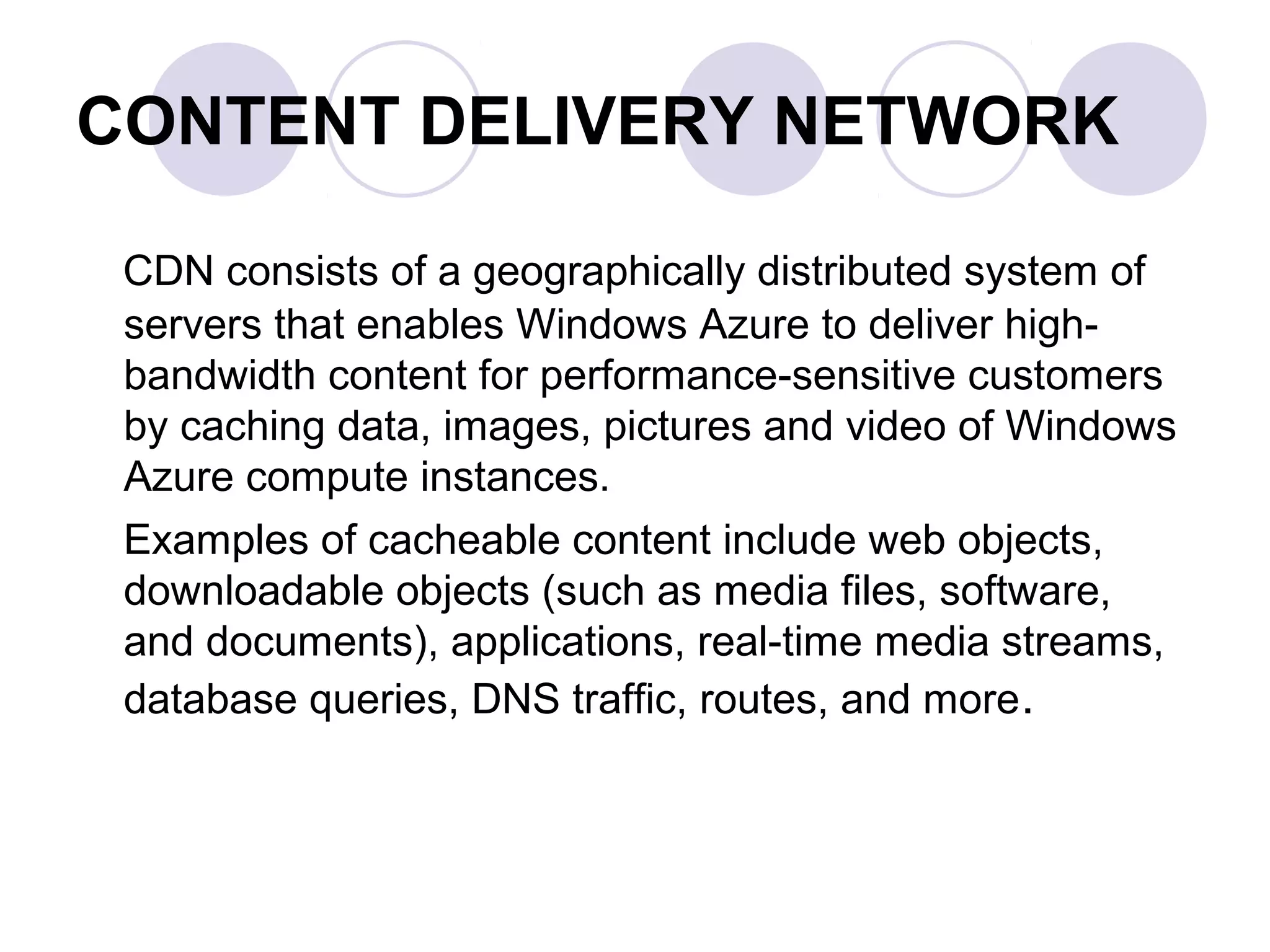 CONTENT DELIVERY NETWORK
CDN consists of a geographically distributed system of
servers that enables Windows Azure to deliver high-
bandwidth content for performance-sensitive customers
by caching data, images, pictures and video of Windows
Azure compute instances.
Examples of cacheable content include web objects,
downloadable objects (such as media files, software,
and documents), applications, real-time media streams,
database queries, DNS traffic, routes, and more.
 
