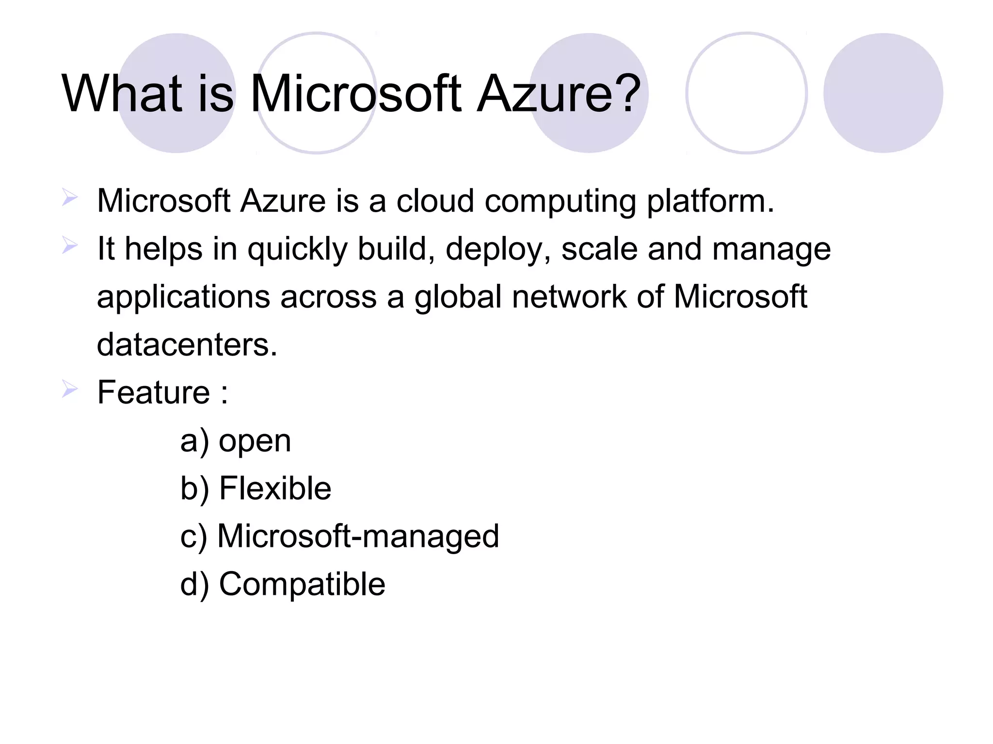 What is Microsoft Azure?
 Microsoft Azure is a cloud computing platform.
 It helps in quickly build, deploy, scale and manage
applications across a global network of Microsoft
datacenters.
 Feature :
a) open
b) Flexible
c) Microsoft-managed
d) Compatible
 
