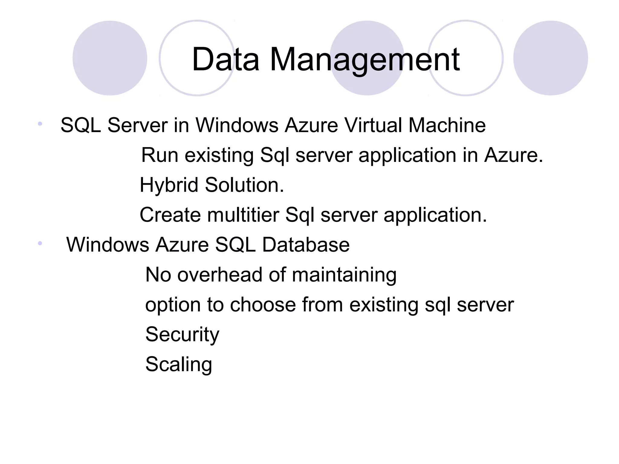 Data Management
• SQL Server in Windows Azure Virtual Machine
Run existing Sql server application in Azure.
Hybrid Solution.
Create multitier Sql server application.
• Windows Azure SQL Database
No overhead of maintaining
option to choose from existing sql server
Security
Scaling
 