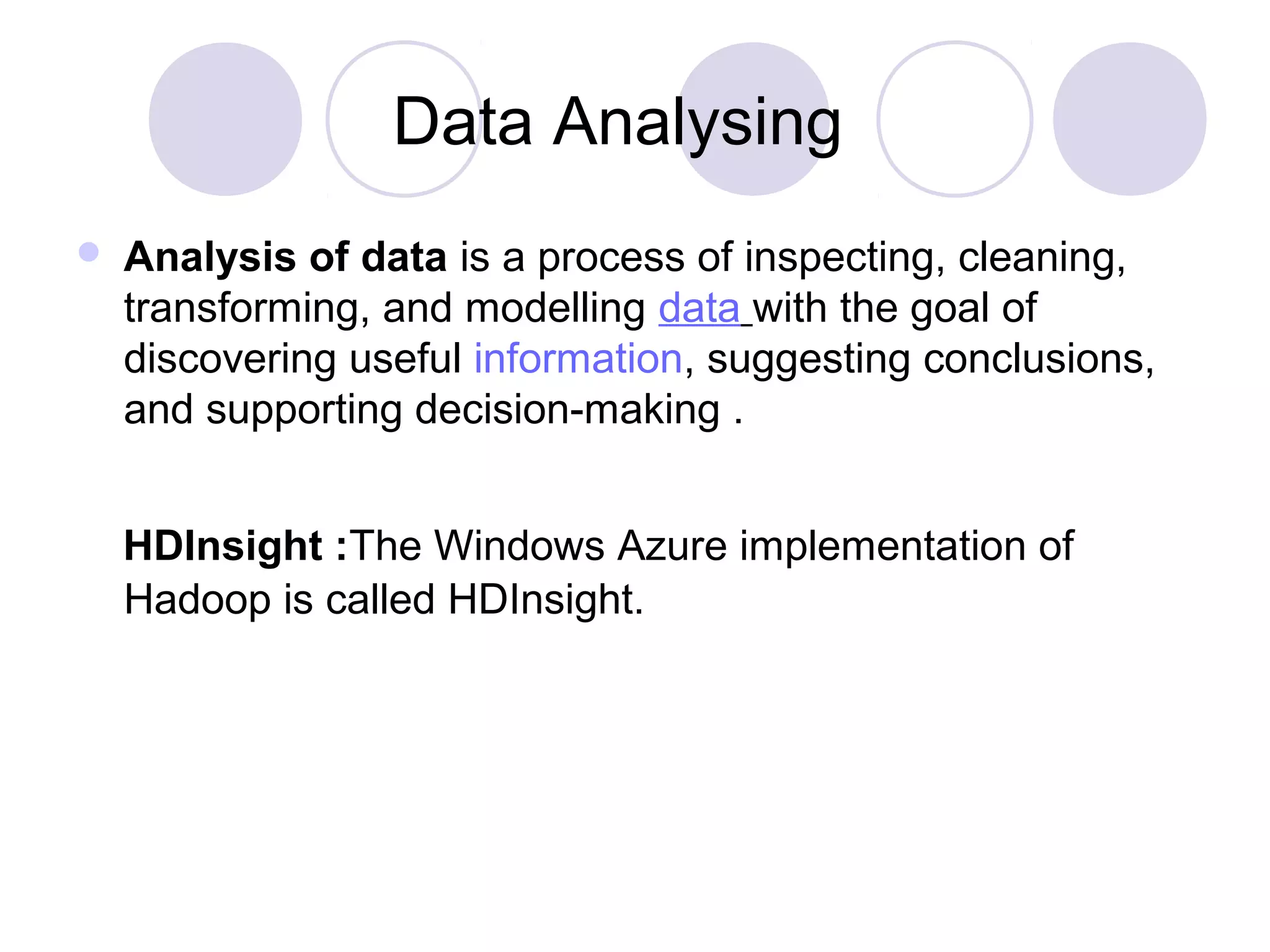 Data Analysing
 Analysis of data is a process of inspecting, cleaning,
transforming, and modelling data with the goal of
discovering useful information, suggesting conclusions,
and supporting decision-making .
HDInsight :The Windows Azure implementation of
Hadoop is called HDInsight.
 