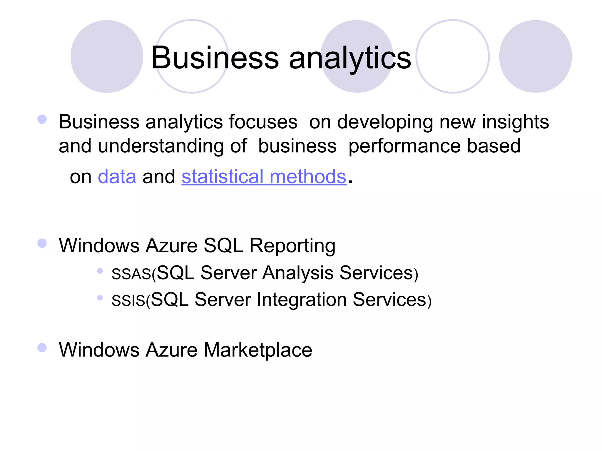 Business analytics
 Business analytics focuses on developing new insights
and understanding of business performance based
on data and statistical methods.
 Windows Azure SQL Reporting
 SSAS(SQL Server Analysis Services)
 SSIS(SQL Server Integration Services)
 Windows Azure Marketplace
 