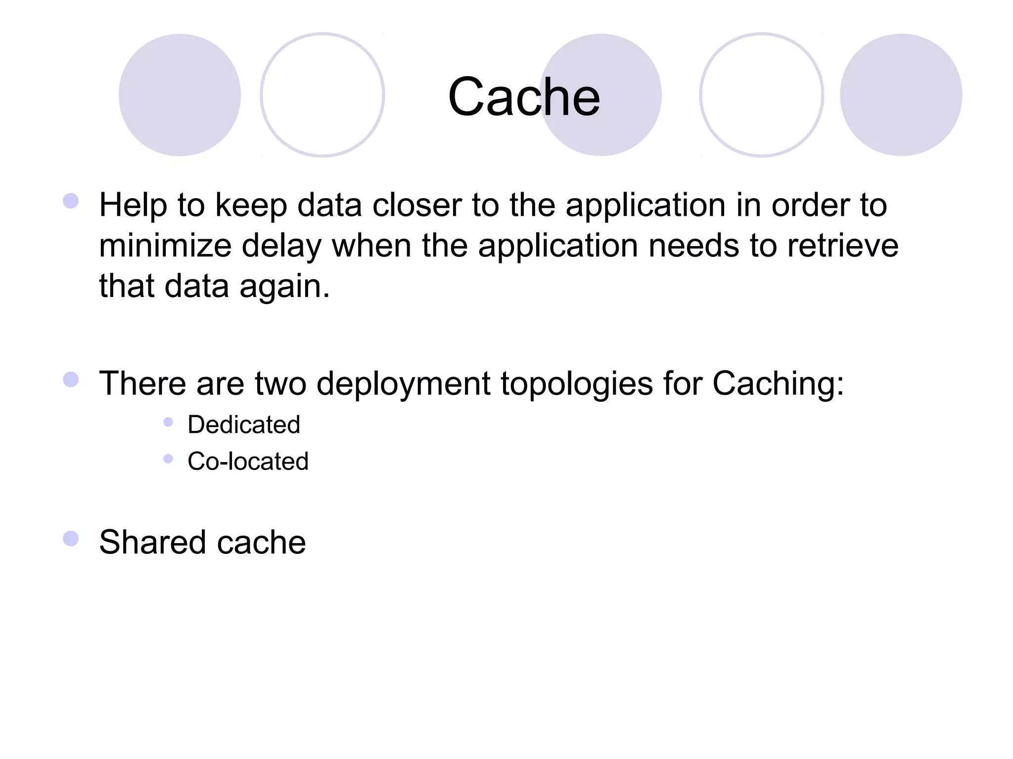 Cache
 Help to keep data closer to the application in order to
minimize delay when the application needs to retrieve
that data again.
 There are two deployment topologies for Caching:
 Dedicated
 Co-located
 Shared cache
 