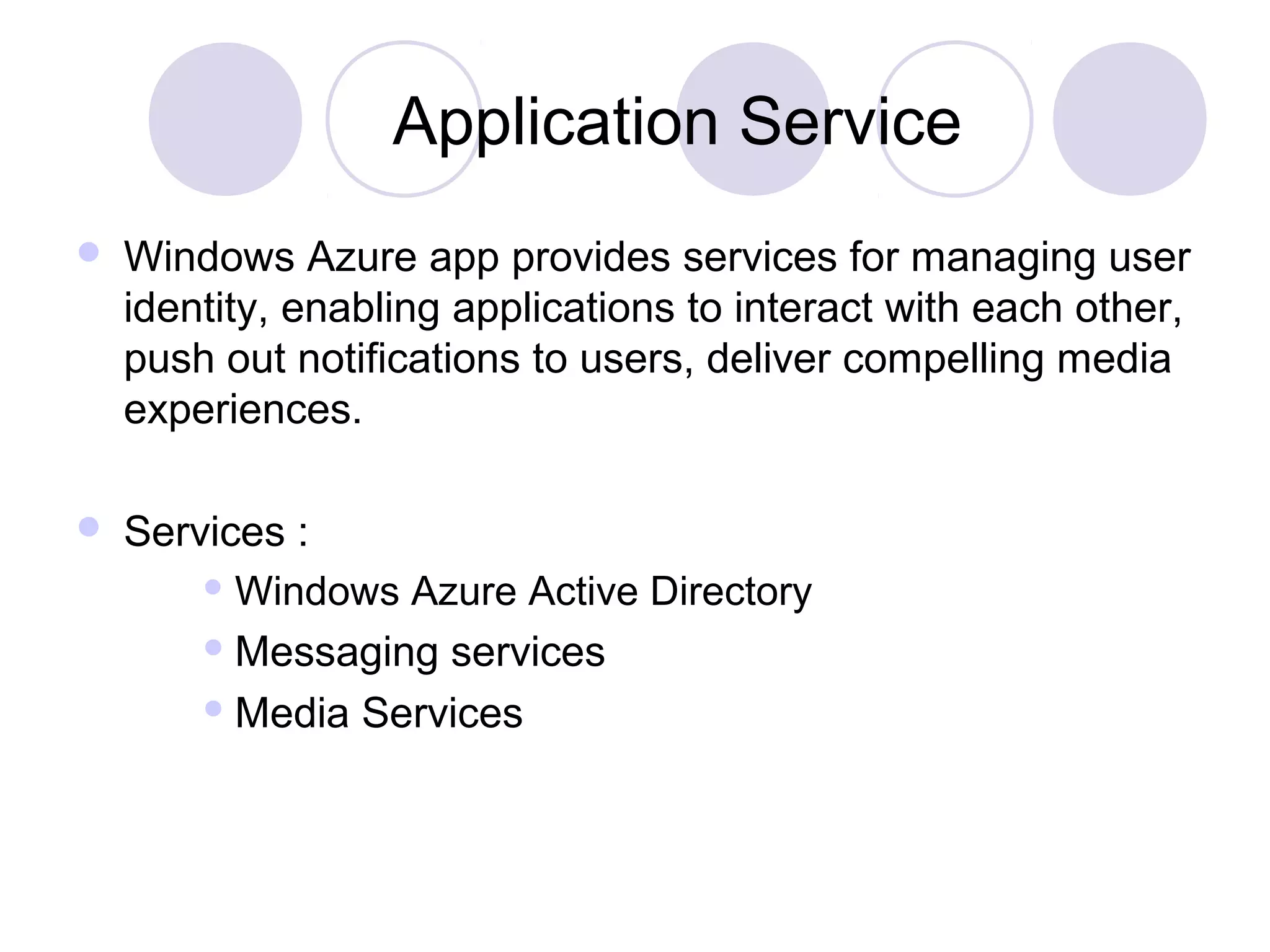 Application Service
 Windows Azure app provides services for managing user
identity, enabling applications to interact with each other,
push out notifications to users, deliver compelling media
experiences.
 Services :
 Windows Azure Active Directory
 Messaging services
 Media Services
 