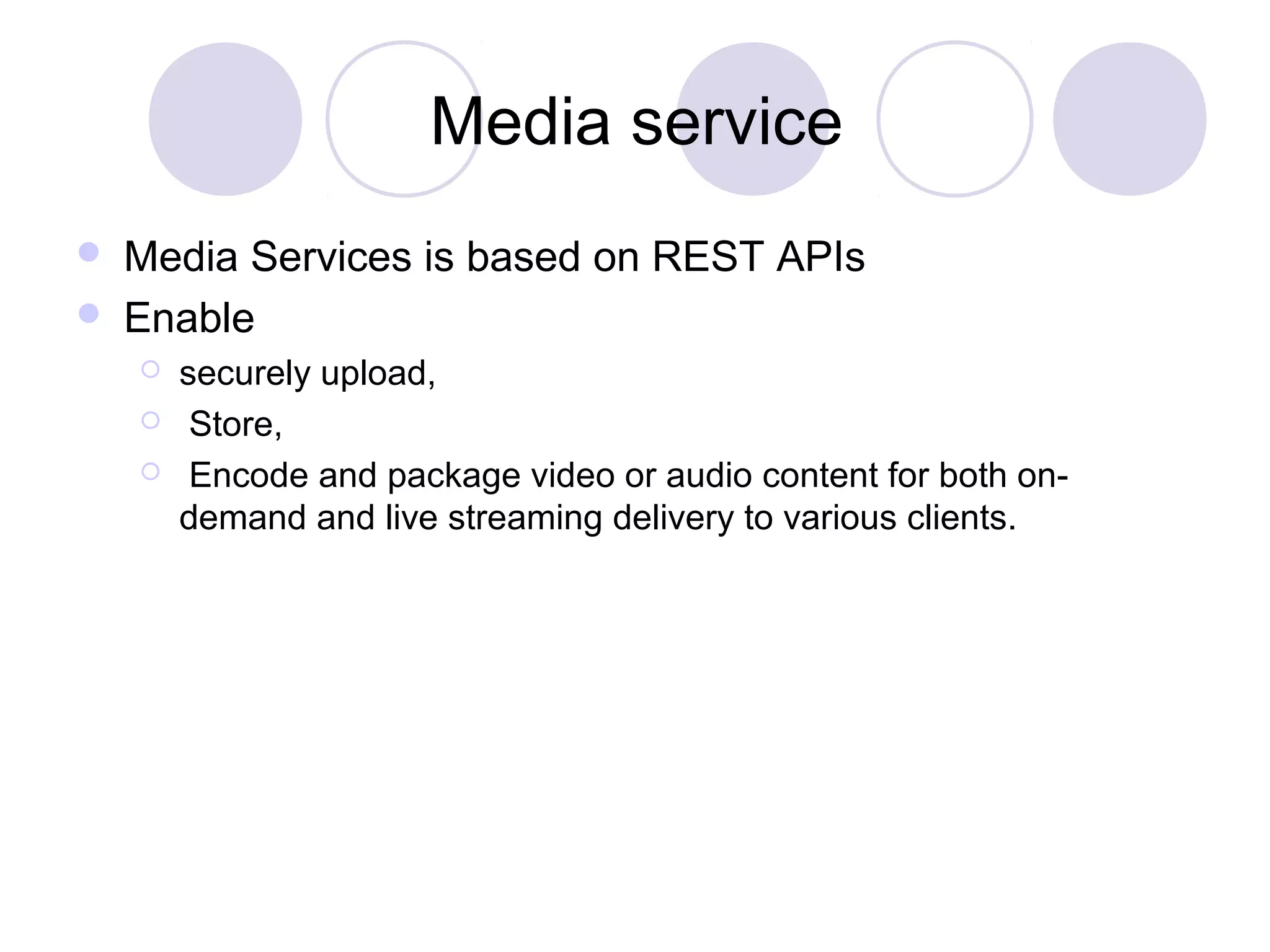 Media service
 Media Services is based on REST APIs
 Enable
 securely upload,
 Store,
 Encode and package video or audio content for both on-
demand and live streaming delivery to various clients.
 