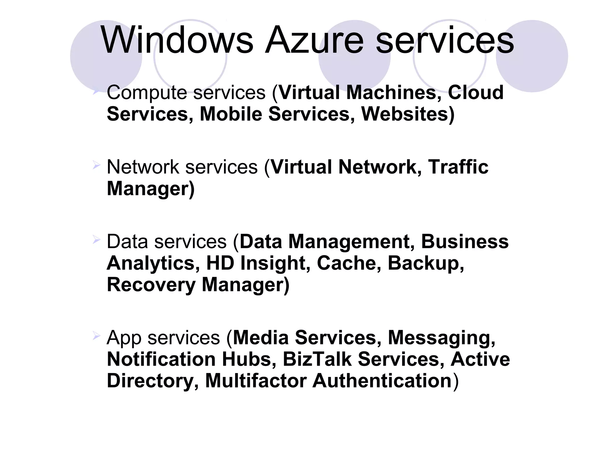 Windows Azure services
 Compute services (Virtual Machines, Cloud 
Services, Mobile Services, Websites)
 Network services (Virtual Network, Traffic 
Manager)
 Data services (Data Management, Business 
Analytics, HD Insight, Cache, Backup, 
Recovery Manager)
 App services (Media Services, Messaging, 
Notification Hubs, BizTalk Services, Active 
Directory, Multifactor Authentication)
 