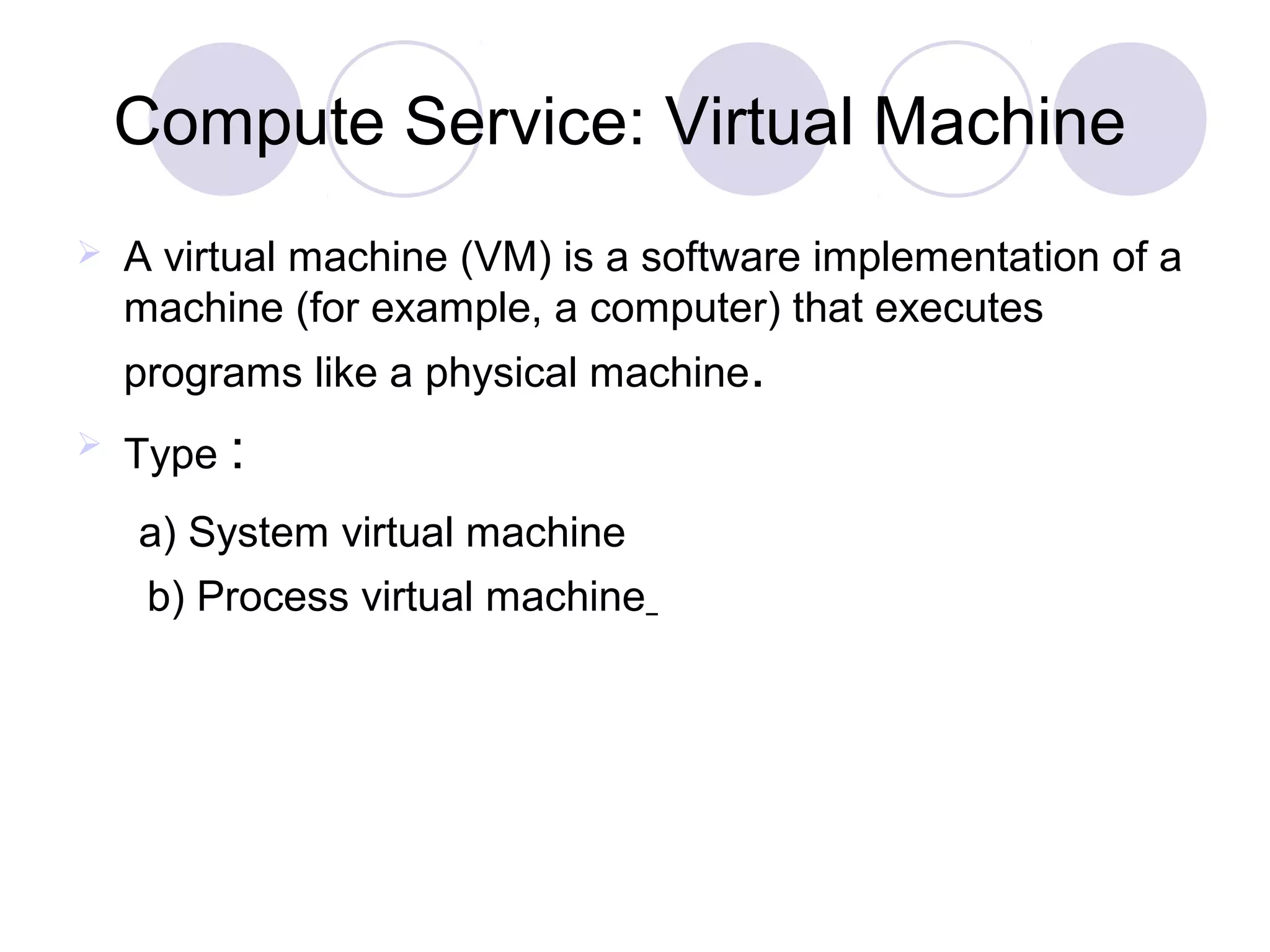Compute Service: Virtual Machine
 A virtual machine (VM) is a software implementation of a
machine (for example, a computer) that executes
programs like a physical machine.
 Type :
a) System virtual machine
b) Process virtual machine
 