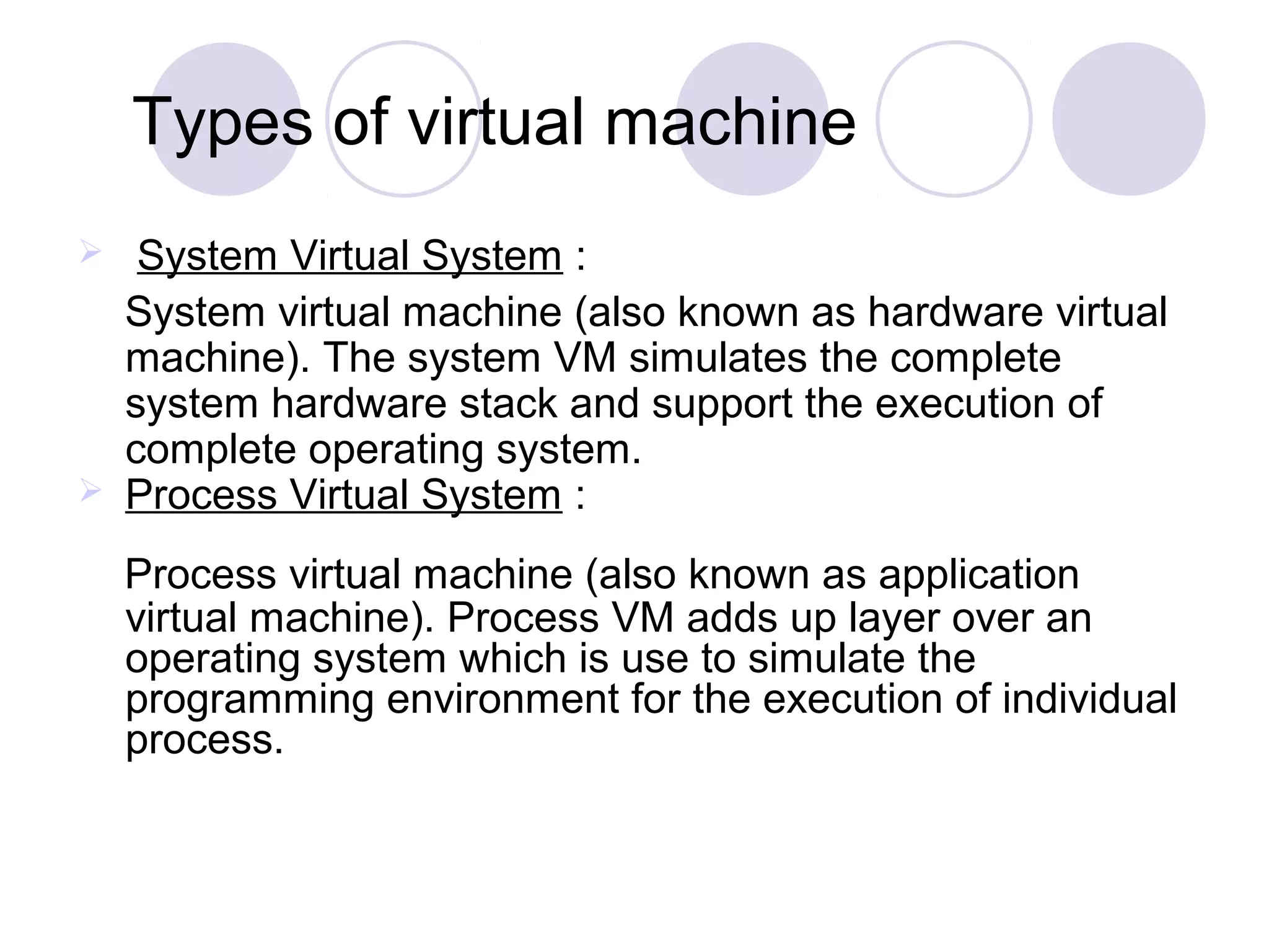 Types of virtual machine
 System Virtual System :
System virtual machine (also known as hardware virtual
machine). The system VM simulates the complete
system hardware stack and support the execution of
complete operating system.
 Process Virtual System :
Process virtual machine (also known as application
virtual machine). Process VM adds up layer over an
operating system which is use to simulate the
programming environment for the execution of individual
process.
 