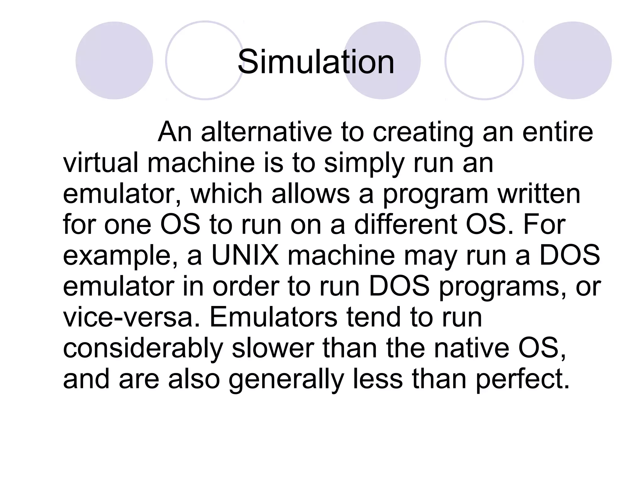 Simulation
An alternative to creating an entire
virtual machine is to simply run an
emulator, which allows a program written
for one OS to run on a different OS. For
example, a UNIX machine may run a DOS
emulator in order to run DOS programs, or
vice-versa. Emulators tend to run
considerably slower than the native OS,
and are also generally less than perfect.
 
