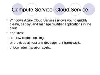 Compute Service: Cloud Service
 Windows Azure Cloud Services allows you to quickly
create, deploy, and manage multitier applications in the
cloud.
 Features:
a) allow flexible scaling.
b) provides almost any development framework.
c) Low administration costs.
 