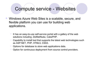 Compute service - Websites
 Windows Azure Web Sites is a scalable, secure, and
flexible platform you can use for building web
applications.
 It has an easy-to-use self-service portal with a gallery of the web
solutions including .DotNetNuke, CakePHP.
 Capability to install tool that supports the latest web technologies such
as ASP.NET, PHP, HTML5, CSS3.
 Options for database to store web applications data.
 Option for continuous deployment from source control providers.
 