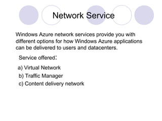 Network Service
Windows Azure network services provide you with
different options for how Windows Azure applications
can be delivered to users and datacenters.
Service offered:
a) Virtual Network
b) Traffic Manager
c) Content delivery network
 