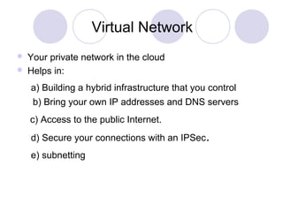 Virtual Network
 Your private network in the cloud
 Helps in:
a) Building a hybrid infrastructure that you control
b) Bring your own IP addresses and DNS servers
c) Access to the public Internet.
d) Secure your connections with an IPSec.
e) subnetting
 