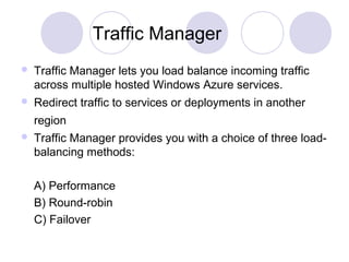 Traffic Manager
 Traffic Manager lets you load balance incoming traffic
across multiple hosted Windows Azure services.
 Redirect traffic to services or deployments in another
region
 Traffic Manager provides you with a choice of three load-
balancing methods:
A) Performance
B) Round-robin
C) Failover
 
