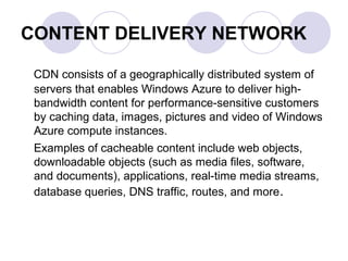 CONTENT DELIVERY NETWORK
CDN consists of a geographically distributed system of
servers that enables Windows Azure to deliver high-
bandwidth content for performance-sensitive customers
by caching data, images, pictures and video of Windows
Azure compute instances.
Examples of cacheable content include web objects,
downloadable objects (such as media files, software,
and documents), applications, real-time media streams,
database queries, DNS traffic, routes, and more.
 