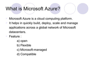 What is Microsoft Azure?
 Microsoft Azure is a cloud computing platform.
 It helps in quickly build, deploy, scale and manage
applications across a global network of Microsoft
datacenters.
 Feature :
a) open
b) Flexible
c) Microsoft-managed
d) Compatible
 