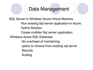 Data Management
• SQL Server in Windows Azure Virtual Machine
Run existing Sql server application in Azure.
Hybrid Solution.
Create multitier Sql server application.
• Windows Azure SQL Database
No overhead of maintaining
option to choose from existing sql server
Security
Scaling
 
