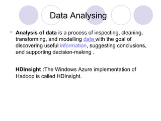 Data Analysing
 Analysis of data is a process of inspecting, cleaning,
transforming, and modelling data with the goal of
discovering useful information, suggesting conclusions,
and supporting decision-making .
HDInsight :The Windows Azure implementation of
Hadoop is called HDInsight.
 