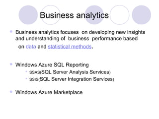 Business analytics
 Business analytics focuses on developing new insights
and understanding of business performance based
on data and statistical methods.
 Windows Azure SQL Reporting
 SSAS(SQL Server Analysis Services)
 SSIS(SQL Server Integration Services)
 Windows Azure Marketplace
 