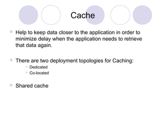 Cache
 Help to keep data closer to the application in order to
minimize delay when the application needs to retrieve
that data again.
 There are two deployment topologies for Caching:
 Dedicated
 Co-located
 Shared cache
 
