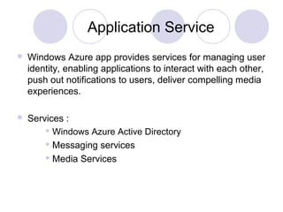 Application Service
 Windows Azure app provides services for managing user
identity, enabling applications to interact with each other,
push out notifications to users, deliver compelling media
experiences.
 Services :
 Windows Azure Active Directory
 Messaging services
 Media Services
 