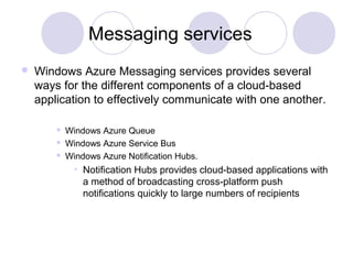Messaging services
 Windows Azure Messaging services provides several
ways for the different components of a cloud-based
application to effectively communicate with one another.
 Windows Azure Queue
 Windows Azure Service Bus
 Windows Azure Notification Hubs.
• Notification Hubs provides cloud-based applications with
a method of broadcasting cross-platform push
notifications quickly to large numbers of recipients
 