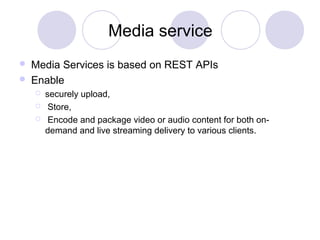 Media service
 Media Services is based on REST APIs
 Enable
 securely upload,
 Store,
 Encode and package video or audio content for both on-
demand and live streaming delivery to various clients.
 