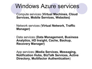 Windows Azure services
 Compute services (Virtual Machines, Cloud 
Services, Mobile Services, Websites)
 Network services (Virtual Network, Traffic 
Manager)
 Data services (Data Management, Business 
Analytics, HD Insight, Cache, Backup, 
Recovery Manager)
 App services (Media Services, Messaging, 
Notification Hubs, BizTalk Services, Active 
Directory, Multifactor Authentication)
 