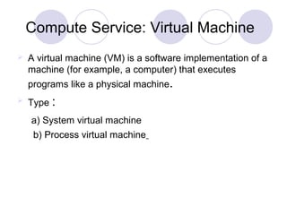 Compute Service: Virtual Machine
 A virtual machine (VM) is a software implementation of a
machine (for example, a computer) that executes
programs like a physical machine.
 Type :
a) System virtual machine
b) Process virtual machine
 