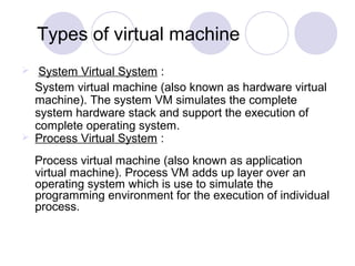 Types of virtual machine
 System Virtual System :
System virtual machine (also known as hardware virtual
machine). The system VM simulates the complete
system hardware stack and support the execution of
complete operating system.
 Process Virtual System :
Process virtual machine (also known as application
virtual machine). Process VM adds up layer over an
operating system which is use to simulate the
programming environment for the execution of individual
process.
 