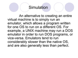 Simulation
An alternative to creating an entire
virtual machine is to simply run an
emulator, which allows a program written
for one OS to run on a different OS. For
example, a UNIX machine may run a DOS
emulator in order to run DOS programs, or
vice-versa. Emulators tend to run
considerably slower than the native OS,
and are also generally less than perfect.
 