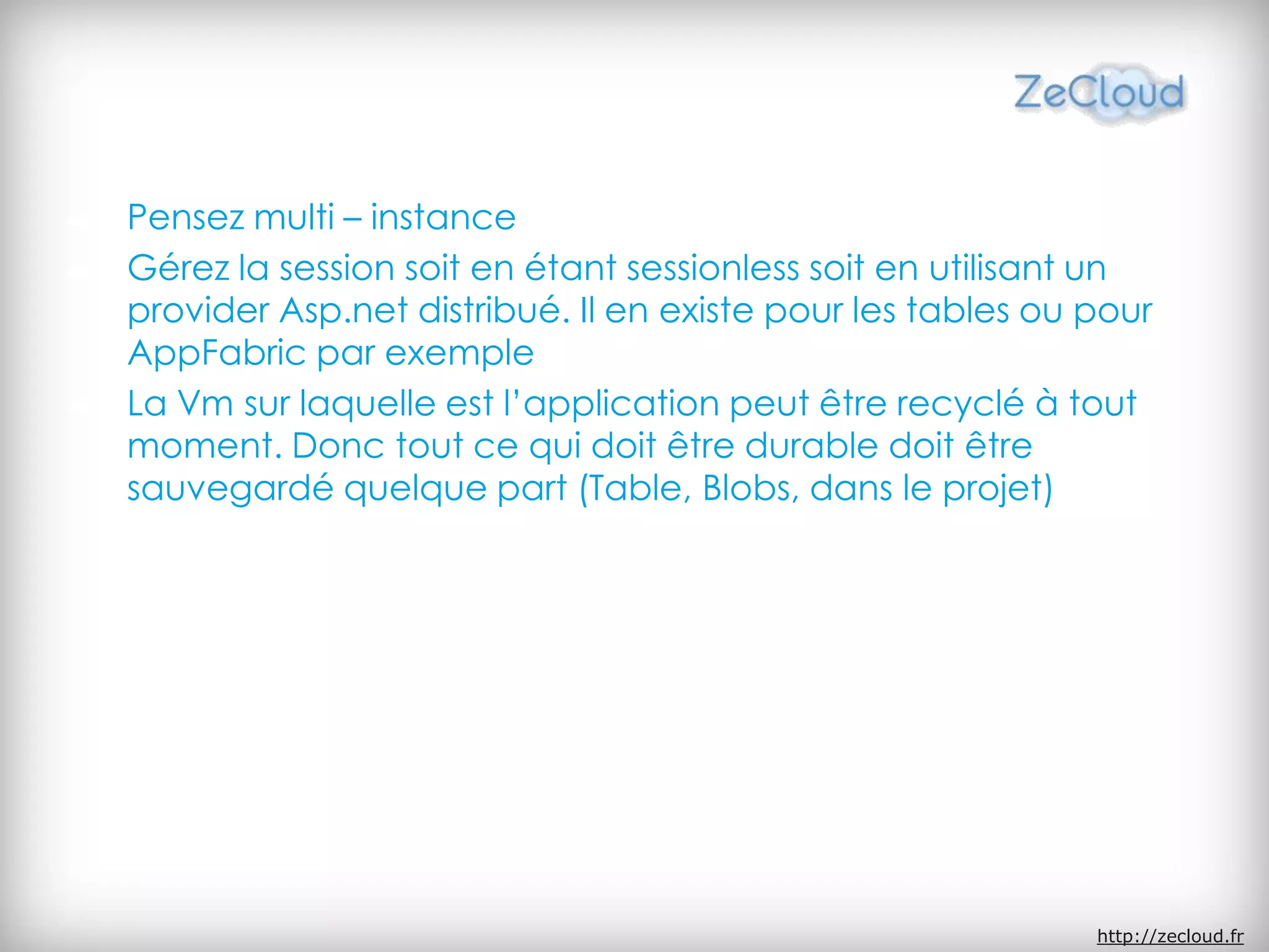 Pensez multi – instance
Gérez la session soit en étant sessionless soit en utilisant un
provider Asp.net distribué. Il en existe pour les tables ou pour
AppFabric par exemple
La Vm sur laquelle est l’application peut être recyclé à tout
moment. Donc tout ce qui doit être durable doit être
sauvegardé quelque part (Table, Blobs, dans le projet)
http://zecloud.fr