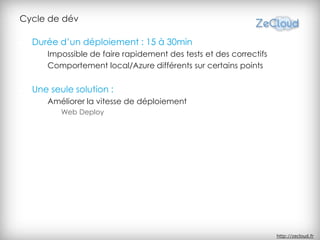 Cycle de dév

  Durée d’un déploiement : 15 à 30min
     Impossible de faire rapidement des tests et des correctifs
     Comportement local/Azure différents sur certains points


  Une seule solution :
     Améliorer la vitesse de déploiement
         Web Deploy




                                                                  http://zecloud.fr
 