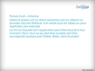 Pensez multi – instance
Gérez la session soit en étant sessionless soit en utilisant un
provider Asp.net distribué. Il en existe pour les tables ou pour
AppFabric par exemple
La Vm sur laquelle est l’application peut être recyclé à tout
moment. Donc tout ce qui doit être durable doit être
sauvegardé quelque part (Table, Blobs, dans le projet)




                                                            http://zecloud.fr
 