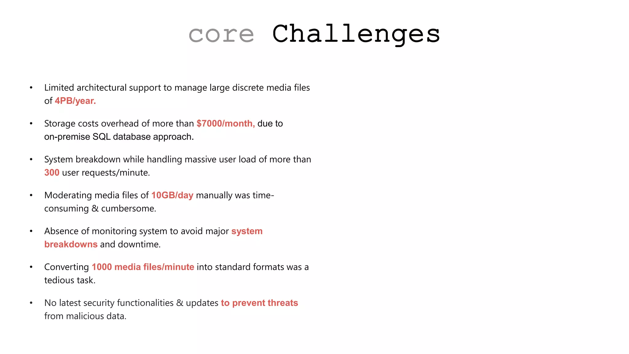 core Challenges
• Limited architectural support to manage large discrete media files
of 4PB/year.
• Storage costs overhead of more than $7000/month, due to
on-premise SQL database approach.
• System breakdown while handling massive user load of more than
300 user requests/minute.
• Moderating media files of 10GB/day manually was time-
consuming & cumbersome.
• Absence of monitoring system to avoid major system
breakdowns and downtime.
• Converting 1000 media files/minute into standard formats was a
tedious task.
• No latest security functionalities & updates to prevent threats
from malicious data.
 