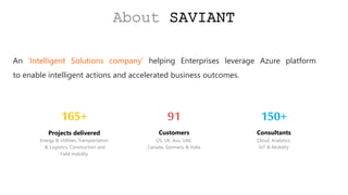 An ‘Intelligent Solutions company’ helping Enterprises leverage Azure platform
to enable intelligent actions and accelerated business outcomes.
About SAVIANT
150+
Consultants
Cloud, Analytics,
IoT & Mobility
91
Customers
US, UK, Aus, UAE,
Canada, Germany & India
Projects delivered
Energy & Utilities, Transportation
& Logistics, Construction and
Field mobility
165+
 