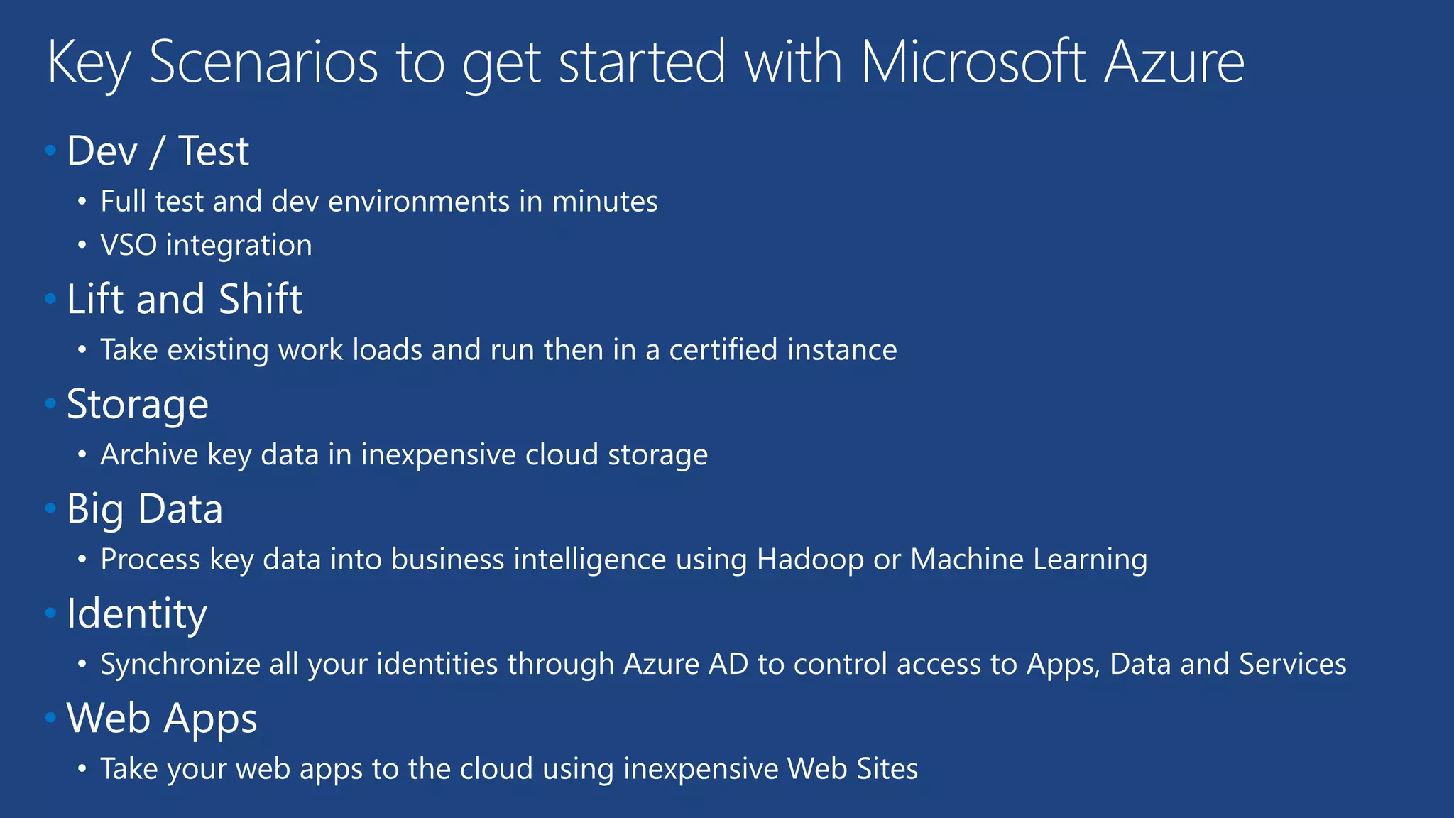 • Dev / Test
• Full test and dev environments in minutes
• VSO integration
• Lift and Shift
• Take existing work loads and run then in a certified instance
• Storage
• Archive key data in inexpensive cloud storage
• Big Data
• Process key data into business intelligence using Hadoop or Machine Learning
• Identity
• Synchronize all your identities through Azure AD to control access to Apps, Data and Services
• Web Apps
• Take your web apps to the cloud using inexpensive Web Sites
Key Scenarios to get started with Microsoft Azure
 